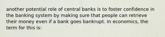 another potential role of central banks is to foster confidence in the banking system by making sure that people can retrieve their money even if a bank goes bankrupt. In economics, the term for this is: