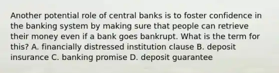 Another potential role of central banks is to foster confidence in the banking system by making sure that people can retrieve their money even if a bank goes bankrupt. What is the term for this? A. financially distressed institution clause B. deposit insurance C. banking promise D. deposit guarantee