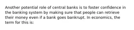 Another potential role of central banks is to foster confidence in the banking system by making sure that people can retrieve their money even if a bank goes bankrupt. In economics, the term for this is: