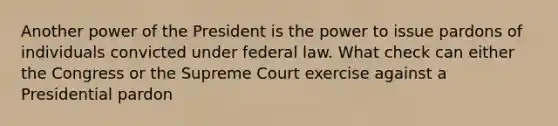 Another power of the President is the power to issue pardons of individuals convicted under federal law. What check can either the Congress or the Supreme Court exercise against a Presidential pardon