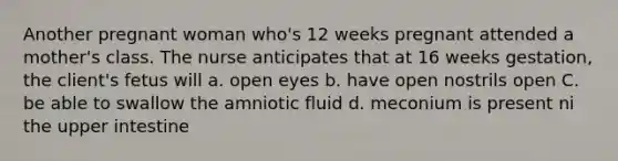 Another pregnant woman who's 12 weeks pregnant attended a mother's class. The nurse anticipates that at 16 weeks gestation, the client's fetus will a. open eyes b. have open nostrils open C. be able to swallow the amniotic fluid d. meconium is present ni the upper intestine