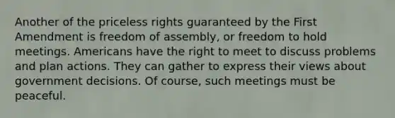 Another of the priceless rights guaranteed by the First Amendment is freedom of assembly, or freedom to hold meetings. Americans have the right to meet to discuss problems and plan actions. They can gather to express their views about government decisions. Of course, such meetings must be peaceful.