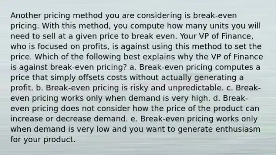 Another pricing method you are considering is break-even pricing. With this method, you compute how many units you will need to sell at a given price to break even. Your VP of Finance, who is focused on profits, is against using this method to set the price. Which of the following best explains why the VP of Finance is against break-even pricing? a. Break-even pricing computes a price that simply offsets costs without actually generating a profit. b. Break-even pricing is risky and unpredictable. c. Break-even pricing works only when demand is very high. d. Break-even pricing does not consider how the price of the product can increase or decrease demand. e. Break-even pricing works only when demand is very low and you want to generate enthusiasm for your product.