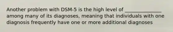 Another problem with DSM-5 is the high level of _______________ among many of its diagnoses, meaning that individuals with one diagnosis frequently have one or more additional diagnoses