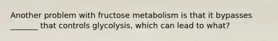 Another problem with fructose metabolism is that it bypasses _______ that controls glycolysis, which can lead to what?