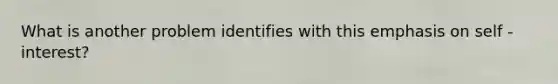 What is another problem identifies with this emphasis on self -interest?