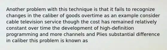 Another problem with this technique is that it fails to recognize changes in the caliber of goods overtime as an example consider cable television service though the cost has remained relatively constant over time the development of high-definition programming and more channels and Plies substantial difference in caliber this problem is known as