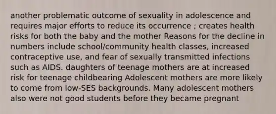 another problematic outcome of sexuality in adolescence and requires major efforts to reduce its occurrence ; creates health risks for both the baby and the mother Reasons for the decline in numbers include school/community health classes, increased contraceptive use, and fear of sexually transmitted infections such as AIDS. daughters of teenage mothers are at increased risk for teenage childbearing Adolescent mothers are more likely to come from low-SES backgrounds. Many adolescent mothers also were not good students before they became pregnant