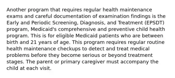 Another program that requires regular health maintenance exams and careful documentation of examination findings is the Early and Periodic Screening, Diagnosis, and Treatment (EPSDT) program, Medicaid's comprehensive and preventive child health program. This is for eligible Medicaid patients who are between birth and 21 years of age. This program requires regular routine health maintenance checkups to detect and treat medical problems before they become serious or beyond treatment stages. The parent or primary caregiver must accompany the child at each visit.