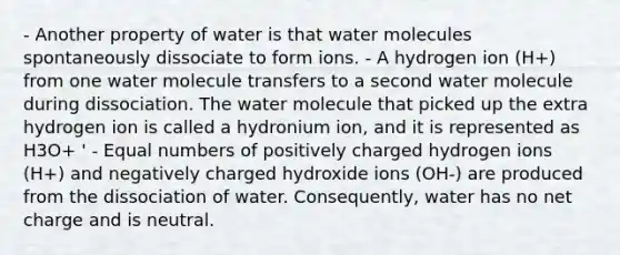 - Another property of water is that water molecules spontaneously dissociate to form ions. - A hydrogen ion (H+) from one water molecule transfers to a second water molecule during dissociation. The water molecule that picked up the extra hydrogen ion is called a hydronium ion, and it is represented as H3O+ ' - Equal numbers of positively charged hydrogen ions (H+) and negatively charged hydroxide ions (OH-) are produced from the dissociation of water. Consequently, water has no net charge and is neutral.