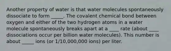 Another property of water is that water molecules spontaneously dissociate to form _____. The covalent chemical bond between oxygen and either of the two hydrogen atoms in a water molecule spontaneously breaks apart at a ____ rate (about ____ dissociations occur per billion water molecules). This number is about _____ ions (or 1/10,000,000 ions) per liter.