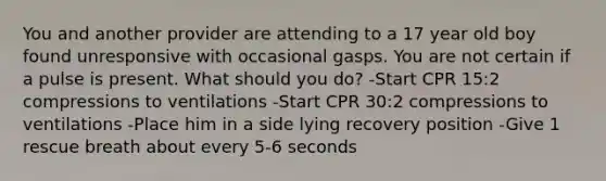 You and another provider are attending to a 17 year old boy found unresponsive with occasional gasps. You are not certain if a pulse is present. What should you do? -Start CPR 15:2 compressions to ventilations -Start CPR 30:2 compressions to ventilations -Place him in a side lying recovery position -Give 1 rescue breath about every 5-6 seconds