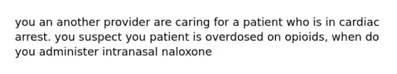 you an another provider are caring for a patient who is in cardiac arrest. you suspect you patient is overdosed on opioids, when do you administer intranasal naloxone