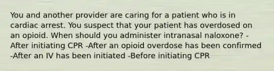 You and another provider are caring for a patient who is in cardiac arrest. You suspect that your patient has overdosed on an opioid. When should you administer intranasal naloxone? -After initiating CPR -After an opioid overdose has been confirmed -After an IV has been initiated -Before initiating CPR