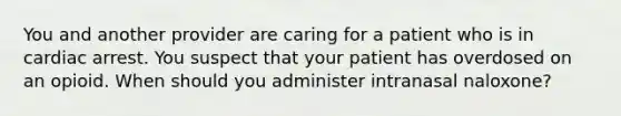 You and another provider are caring for a patient who is in cardiac arrest. You suspect that your patient has overdosed on an opioid. When should you administer intranasal naloxone?