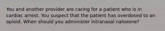 You and another provider are caring for a patient who is in cardiac arrest. You suspect that the patient has overdosed to an opioid. When should you administer intranasal naloxone?