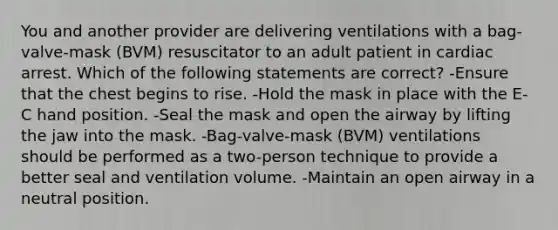 You and another provider are delivering ventilations with a bag-valve-mask (BVM) resuscitator to an adult patient in cardiac arrest. Which of the following statements are correct? -Ensure that the chest begins to rise. -Hold the mask in place with the E-C hand position. -Seal the mask and open the airway by lifting the jaw into the mask. -Bag-valve-mask (BVM) ventilations should be performed as a two-person technique to provide a better seal and ventilation volume. -Maintain an open airway in a neutral position.