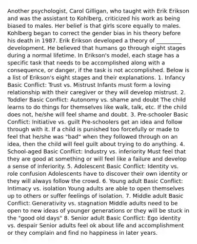 Another psychologist, Carol Gilligan, who taught with Erik Erikson and was the assistant to Kohlberg, criticized his work as being biased to males. Her belief is that girls score equally to males. Kohlberg began to correct the gender bias in his theory before his death in 1987. Erik Erikson developed a theory of _________ development. He believed that humans go through eight stages during a normal lifetime. In Erikson's model, each stage has a specific task that needs to be accomplished along with a consequence, or danger, if the task is not accomplished. Below is a list of Erikson's eight stages and their explanations. 1. Infancy Basic Conflict: Trust vs. Mistrust Infants must form a loving relationship with their caregiver or they will develop mistrust. 2. Toddler Basic Conflict: Autonomy vs. shame and doubt The child learns to do things for themselves like walk, talk, etc. If the child does not, he/she will feel shame and doubt. 3. Pre-schooler Basic Conflict: Initiative vs. guilt Pre-schoolers get an idea and follow through with it. If a child is punished too forcefully or made to feel that he/she was "bad" when they followed through on an idea, then the child will feel guilt about trying to do anything. 4. School-aged Basic Conflict: Industry vs. inferiority Must feel that they are good at something or will feel like a failure and develop a sense of inferiority. 5. Adolescent Basic Conflict: Identity vs. role confusion Adolescents have to discover their own identity or they will always follow the crowd. 6. Young adult Basic Conflict: Intimacy vs. isolation Young adults are able to open themselves up to others or suffer feelings of isolation. 7. Middle adult Basic Conflict: Generativity vs. stagnation Middle adults need to be open to new ideas of younger generations or they will be stuck in the "good old days" 8. Senior adult Basic Conflict: Ego identity vs. despair Senior adults feel ok about life and accomplishment or they complain and find no happiness in later years.