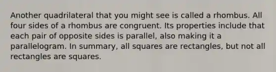 Another quadrilateral that you might see is called a rhombus. All four sides of a rhombus are congruent. Its properties include that each pair of opposite sides is parallel, also making it a parallelogram. In summary, all squares are rectangles, but not all rectangles are squares.