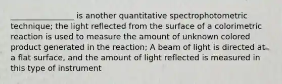 ________________ is another quantitative spectrophotometric technique; the light reflected from the surface of a colorimetric reaction is used to measure the amount of unknown colored product generated in the reaction; A beam of light is directed at a <a href='https://www.questionai.com/knowledge/kOWiejdjxQ-flat-surface' class='anchor-knowledge'>flat surface</a>, and the amount of light reflected is measured in this type of instrument