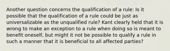 Another question concerns the qualification of a rule: Is it possible that the qualification of a rule could be just as universalizable as the unqualified rule? Kant clearly held that it is wrong to make an exception to a rule when doing so is meant to benefit oneself, but might it not be possible to qualify a rule in such a manner that it is beneficial to all affected parties?