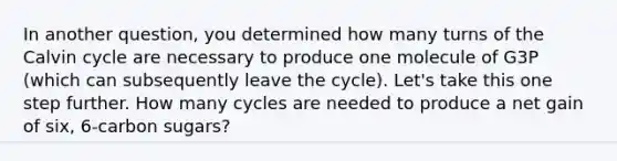 In another question, you determined how many turns of the Calvin cycle are necessary to produce one molecule of G3P (which can subsequently leave the cycle). Let's take this one step further. How many cycles are needed to produce a net gain of six, 6-carbon sugars?