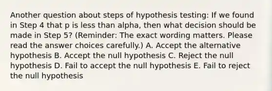 Another question about steps of hypothesis testing: If we found in Step 4 that p is less than alpha, then what decision should be made in Step 5? (Reminder: The exact wording matters. Please read the answer choices carefully.) A. Accept the alternative hypothesis B. Accept the null hypothesis C. Reject the null hypothesis D. Fail to accept the null hypothesis E. Fail to reject the null hypothesis