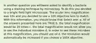 In another question you will/were asked to identify a bacteria using a staining technique by microscopy. To do this you decided to a bright field light microscope. The ocular lens magnification was 10x and you decided to use a 10X objective lens to match. With this information, you should know that Select one: a. All of the answers presented here are TRUE b. the total magnification would be 20 times c. the total magnification would not allow you to see the individual microbes d. In order to see these microbes at this magnification, you should use oil e. the resolution would automatically be increased if you choose a 100X objective.