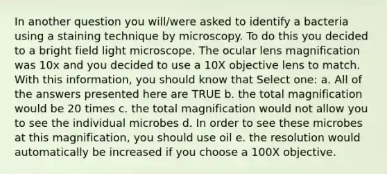 In another question you will/were asked to identify a bacteria using a staining technique by microscopy. To do this you decided to a bright field light microscope. The ocular lens magnification was 10x and you decided to use a 10X objective lens to match. With this information, you should know that Select one: a. All of the answers presented here are TRUE b. the total magnification would be 20 times c. the total magnification would not allow you to see the individual microbes d. In order to see these microbes at this magnification, you should use oil e. the resolution would automatically be increased if you choose a 100X objective.