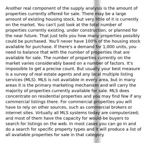 Another real component of the supply analysis is the amount of properties currently offered for sale. There may be a large amount of existing housing stock, but very little of it is currently on the market. You can't just look at the total number of properties currently existing, under construction, or planned for the near future. That just tells you how many properties possibly could be purchased. You'll never have 100% of the housing stock available for purchase. If there's a demand for 1,000 units, you need to balance that with the number of properties that are available for sale. The number of properties currently on the market varies considerably based on a number of factors. It's impossible to get a precise count. But usually your best measure is a survey of real estate agents and any local multiple listing services (MLS). MLS is not available in every area, but in many areas it is the primary marketing mechanism and will carry the majority of properties currently available for sale. MLS does concentrate on residential properties and you may find few if any commercial listings there. For commercial properties you will have to rely on other sources, such as commercial brokers or internet sites. Virtually all MLS systems today are computerized; and most of them have the capacity for would-be buyers to search for listings on the web. In most cases you can go in and do a search for specific property types and it will produce a list of all available properties for sale in that category.