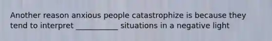 Another reason anxious people catastrophize is because they tend to interpret ___________ situations in a negative light