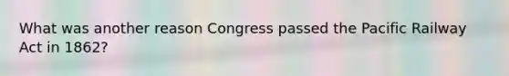 What was another reason Congress passed the Pacific Railway Act in 1862?