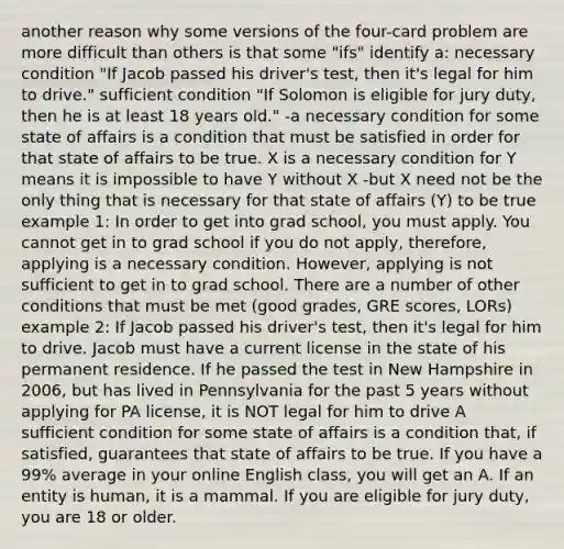 another reason why some versions of the four-card problem are more difficult than others is that some "ifs" identify a: necessary condition "If Jacob passed his driver's test, then it's legal for him to drive." sufficient condition "If Solomon is eligible for jury duty, then he is at least 18 years old." -a necessary condition for some state of affairs is a condition that must be satisfied in order for that state of affairs to be true. X is a necessary condition for Y means it is impossible to have Y without X -but X need not be the only thing that is necessary for that state of affairs (Y) to be true example 1: In order to get into grad school, you must apply. You cannot get in to grad school if you do not apply, therefore, applying is a necessary condition. However, applying is not sufficient to get in to grad school. There are a number of other conditions that must be met (good grades, GRE scores, LORs) example 2: If Jacob passed his driver's test, then it's legal for him to drive. Jacob must have a current license in the state of his permanent residence. If he passed the test in New Hampshire in 2006, but has lived in Pennsylvania for the past 5 years without applying for PA license, it is NOT legal for him to drive A sufficient condition for some state of affairs is a condition that, if satisfied, guarantees that state of affairs to be true. If you have a 99% average in your online English class, you will get an A. If an entity is human, it is a mammal. If you are eligible for jury duty, you are 18 or older.