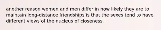 another reason women and men differ in how likely they are to maintain long-distance friendships is that the sexes tend to have different views of the nucleus of closeness.