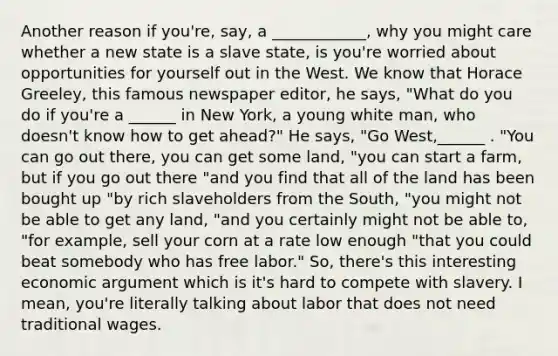 Another reason if you're, say, a ____________, why you might care whether a new state is a slave state, is you're worried about opportunities for yourself out in the West. We know that Horace Greeley, this famous newspaper editor, he says, "What do you do if you're a ______ in New York, a young white man, who doesn't know how to get ahead?" He says, "Go West,______ . "You can go out there, you can get some land, "you can start a farm, but if you go out there "and you find that all of the land has been bought up "by rich slaveholders from the South, "you might not be able to get any land, "and you certainly might not be able to, "for example, sell your corn at a rate low enough "that you could beat somebody who has free labor." So, there's this interesting economic argument which is it's hard to compete with slavery. I mean, you're literally talking about labor that does not need traditional wages.