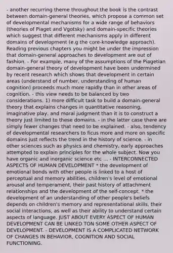 - another recurring theme throughout the book is the contrast between domain-general theories, which propose a common set of developmental mechanisms for a wide range of behaviors (theories of Piaget and Vgotsky) and domain-specific theories which suggest that different mechanisms apply in different domains of development (e.g the core-knowledge approach). Reading previous chapters you might be under the impression that domain-general approaches to development are out of fashion. - For example, many of the assumptions of the Piagetian domain-general theory of development have been undermined by recent research which shows that development in certain areas (understand of number, understanding of human cognition) proceeds much more rapidly than in other areas of cognition. - this view needs to be balanced by two considerations. 1) more difficult task to build a domain-general theory that explains changes in quantitative reasoning, imaginative play, and moral judgment than it is to construct a theory just limited to these domains. - in the latter case there are simply fewer changes that need to be explained. - also, tendency of developmental researchers to ficus more and more on specific domains just reflects the trend in the history of science. - in other sciences such as physics and chemistry, early approaches attempted to explain principles for the whole subject. Now you have organic and inorganic science etc ... - INTERCONNECTED ASPECTS OF HUMAN DEVELOPMENT * the development of emotional bonds with other people is linked to a host of perceptual and memory abilities, children's level of emotional arousal and temperament, their past history of attachment relationships and the development of the self-concept. * the development of an understanding of other people's beliefs depends on children's memory and representational skills, their social interactions, as well as their ability to understand certain aspects of language. JUST ABOUT EVERY ASPECT OF HUMAN DEVELOPMENT CAN BE LINKED TON SOME OTHER ASPECT OF DEVELOPMENT. - DEVELOPMENT IS A COMPLICATED NETWORK OF CHANGES IN BEHAVIOR, COGNITION AND SOCIAL FUNCTIONING.