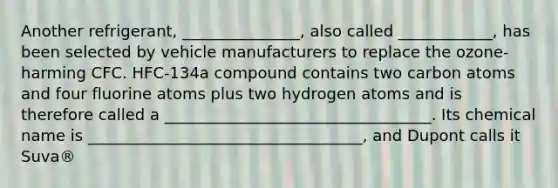 Another refrigerant, _______________, also called ____________, has been selected by vehicle manufacturers to replace the ozone-harming CFC. HFC-134a compound contains two carbon atoms and four fluorine atoms plus two hydrogen atoms and is therefore called a __________________________________. Its chemical name is ___________________________________, and Dupont calls it Suva®