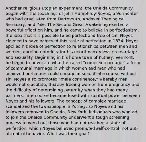 Another religious utopian experiment, the Oneida Community, began with the teachings of John Humphrey Noyes, a Vermonter who had graduated from Dartmouth, Andover Theological Seminary, and Yale. The Second Great Awakening exerted a powerful effect on him, and he came to believe in perfectionism, the idea that it is possible to be perfect and free of sin. Noyes claimed to have achieved this state of perfection in 1834. Noyes applied his idea of perfection to relationships between men and women, earning notoriety for his unorthodox views on marriage and sexuality. Beginning in his home town of Putney, Vermont, he began to advocate what he called "complex marriage:" a form of communal marriage in which women and men who had achieved perfection could engage in sexual intercourse without sin. Noyes also promoted "male continence," whereby men would not ejaculate, thereby freeing women from pregnancy and the difficulty of determining paternity when they had many partners. Intercourse became fused with spiritual power between Noyes and his followers. The concept of complex marriage scandalized the townspeople in Putney, so Noyes and his followers removed to Oneida, New York. Individuals who wanted to join the Oneida Community underwent a tough screening process to weed out those who had not reached a state of perfection, which Noyes believed promoted self-control, not out-of-control behavior. What was their goal?