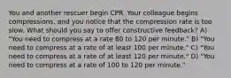 You and another rescuer begin CPR. Your colleague begins compressions, and you notice that the compression rate is too slow. What should you say to offer constructive feedback? A) "You need to compress at a rate 80 to 120 per minute." B) "You need to compress at a rate of at least 100 per minute." C) "You need to compress at a rate of at least 120 per minute." D) "You need to compress at a rate of 100 to 120 per minute."