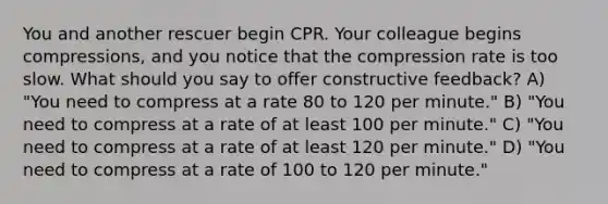 You and another rescuer begin CPR. Your colleague begins compressions, and you notice that the compression rate is too slow. What should you say to offer constructive feedback? A) "You need to compress at a rate 80 to 120 per minute." B) "You need to compress at a rate of at least 100 per minute." C) "You need to compress at a rate of at least 120 per minute." D) "You need to compress at a rate of 100 to 120 per minute."