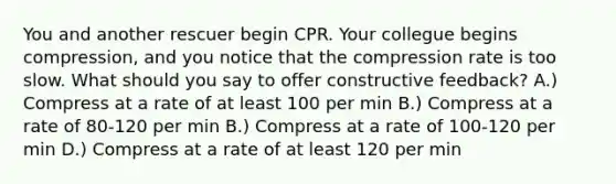 You and another rescuer begin CPR. Your collegue begins compression, and you notice that the compression rate is too slow. What should you say to offer constructive feedback? A.) Compress at a rate of at least 100 per min B.) Compress at a rate of 80-120 per min B.) Compress at a rate of 100-120 per min D.) Compress at a rate of at least 120 per min