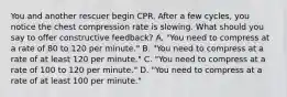 You and another rescuer begin CPR. After a few cycles, you notice the chest compression rate is slowing. What should you say to offer constructive feedback? A. "You need to compress at a rate of 80 to 120 per minute." B. "You need to compress at a rate of at least 120 per minute." C. "You need to compress at a rate of 100 to 120 per minute." D. "You need to compress at a rate of at least 100 per minute."