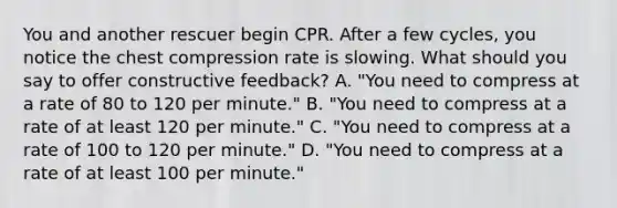 You and another rescuer begin CPR. After a few cycles, you notice the chest compression rate is slowing. What should you say to offer constructive feedback? A. "You need to compress at a rate of 80 to 120 per minute." B. "You need to compress at a rate of at least 120 per minute." C. "You need to compress at a rate of 100 to 120 per minute." D. "You need to compress at a rate of at least 100 per minute."