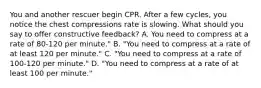 You and another rescuer begin CPR. After a few cycles, you notice the chest compressions rate is slowing. What should you say to offer constructive feedback? A. You need to compress at a rate of 80-120 per minute." B. "You need to compress at a rate of at least 120 per minute." C. "You need to compress at a rate of 100-120 per minute." D. "You need to compress at a rate of at least 100 per minute."