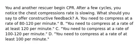 You and another rescuer begin CPR. After a few cycles, you notice the chest compressions rate is slowing. What should you say to offer constructive feedback? A. You need to compress at a rate of 80-120 per minute." B. "You need to compress at a rate of at least 120 per minute." C. "You need to compress at a rate of 100-120 per minute." D. "You need to compress at a rate of at least 100 per minute."