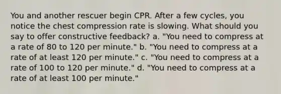 You and another rescuer begin CPR. After a few cycles, you notice the chest compression rate is slowing. What should you say to offer constructive feedback? a. "You need to compress at a rate of 80 to 120 per minute." b. "You need to compress at a rate of at least 120 per minute." c. "You need to compress at a rate of 100 to 120 per minute." d. "You need to compress at a rate of at least 100 per minute."