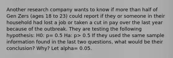 Another research company wants to know if <a href='https://www.questionai.com/knowledge/keWHlEPx42-more-than' class='anchor-knowledge'>more than</a> half of Gen Zers (ages 18 to 23) could report if they or someone in their household had lost a job or taken a cut in pay over the last year because of the outbreak. They are testing the following hypothesis: H0: p= 0.5 Ha: p> 0.5 If they used the same sample information found in the last two questions, what would be their conclusion? Why? Let alpha= 0.05.