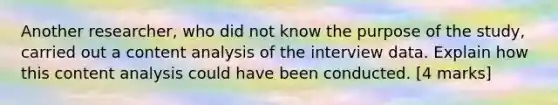 Another researcher, who did not know the purpose of the study, carried out a content analysis of the interview data. Explain how this content analysis could have been conducted. [4 marks]