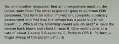 You and another responder find an unresponsive adult on the locker room floor. The other responder goes to summon EMS personnel. You form an initial impression, complete a primary assessment and find that the person has a pulse but is not breathing. Which of the following should you do next? A. Give the person back blows and chest thrusts B. Give ventilations at a rate of about 1 every 5-6 seconds. C. Perform CPR D. Perform a finger sweep of the person's mouth