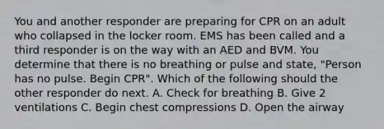 You and another responder are preparing for CPR on an adult who collapsed in the locker room. EMS has been called and a third responder is on the way with an AED and BVM. You determine that there is no breathing or pulse and state, "Person has no pulse. Begin CPR". Which of the following should the other responder do next. A. Check for breathing B. Give 2 ventilations C. Begin chest compressions D. Open the airway